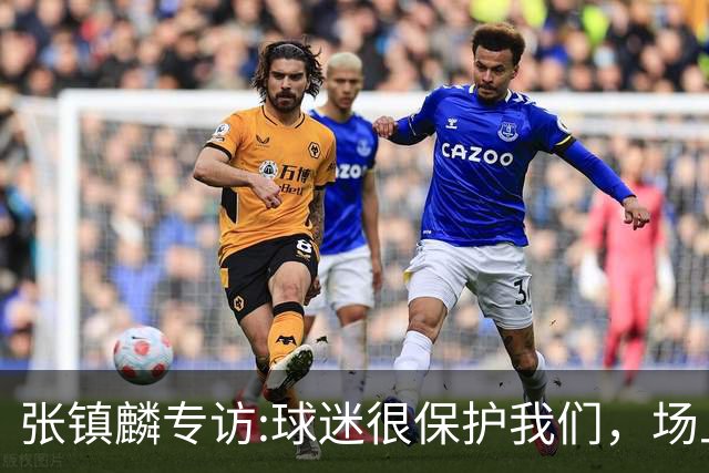 张镇麟专访:球迷很保护我们，场上为我们呐喊，场下跟黑子对线！